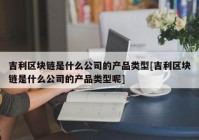 吉利区块链是什么公司的产品类型[吉利区块链是什么公司的产品类型呢]